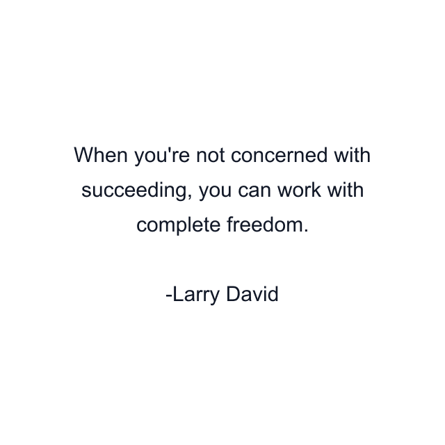 When you're not concerned with succeeding, you can work with complete freedom.