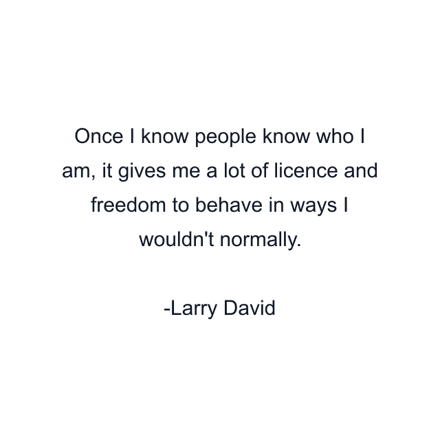 Once I know people know who I am, it gives me a lot of licence and freedom to behave in ways I wouldn't normally.