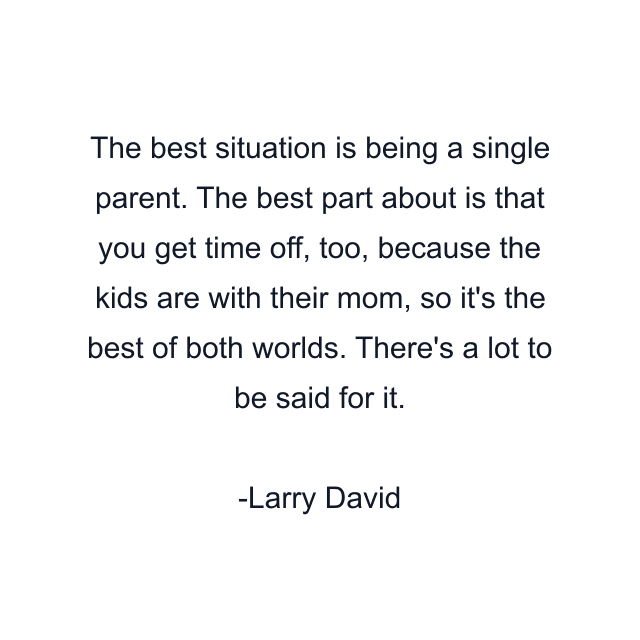 The best situation is being a single parent. The best part about is that you get time off, too, because the kids are with their mom, so it's the best of both worlds. There's a lot to be said for it.