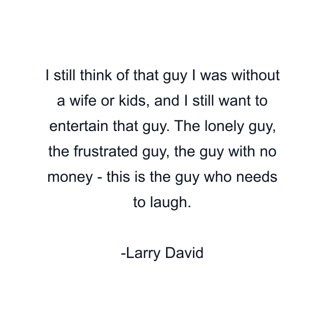 I still think of that guy I was without a wife or kids, and I still want to entertain that guy. The lonely guy, the frustrated guy, the guy with no money - this is the guy who needs to laugh.