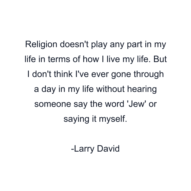 Religion doesn't play any part in my life in terms of how I live my life. But I don't think I've ever gone through a day in my life without hearing someone say the word 'Jew' or saying it myself.