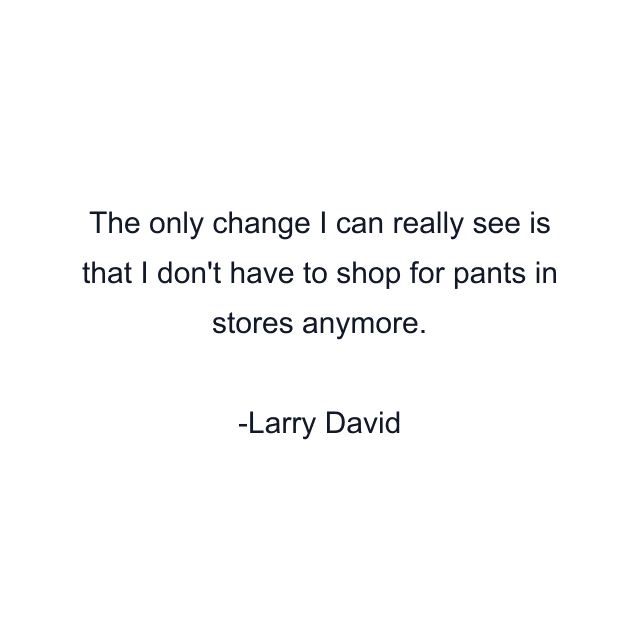 The only change I can really see is that I don't have to shop for pants in stores anymore.