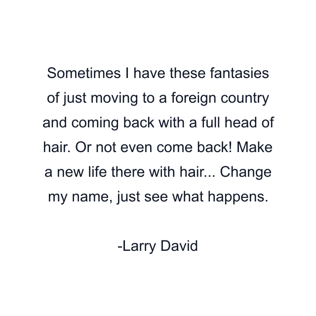 Sometimes I have these fantasies of just moving to a foreign country and coming back with a full head of hair. Or not even come back! Make a new life there with hair... Change my name, just see what happens.