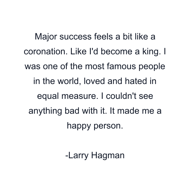 Major success feels a bit like a coronation. Like I'd become a king. I was one of the most famous people in the world, loved and hated in equal measure. I couldn't see anything bad with it. It made me a happy person.