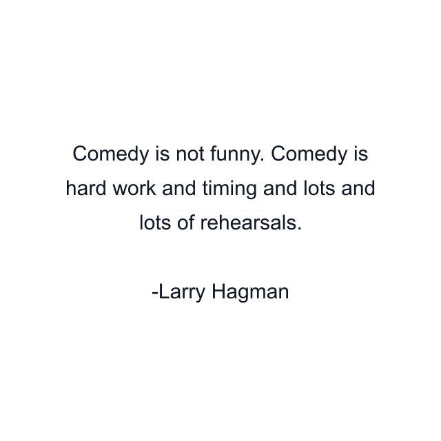 Comedy is not funny. Comedy is hard work and timing and lots and lots of rehearsals.