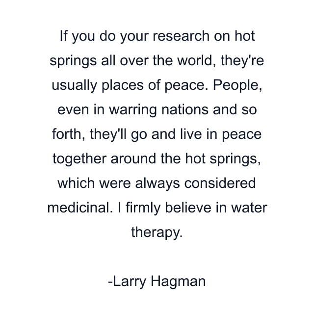 If you do your research on hot springs all over the world, they're usually places of peace. People, even in warring nations and so forth, they'll go and live in peace together around the hot springs, which were always considered medicinal. I firmly believe in water therapy.