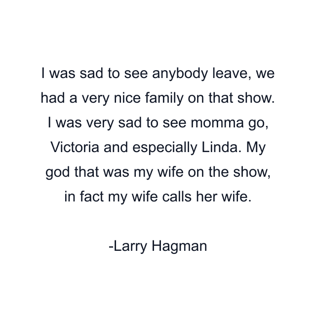 I was sad to see anybody leave, we had a very nice family on that show. I was very sad to see momma go, Victoria and especially Linda. My god that was my wife on the show, in fact my wife calls her wife.