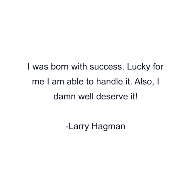 I was born with success. Lucky for me I am able to handle it. Also, I damn well deserve it!