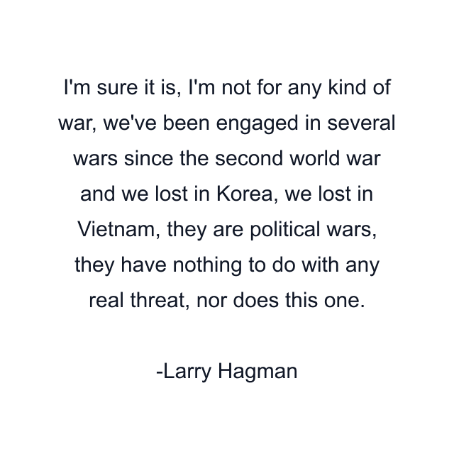 I'm sure it is, I'm not for any kind of war, we've been engaged in several wars since the second world war and we lost in Korea, we lost in Vietnam, they are political wars, they have nothing to do with any real threat, nor does this one.