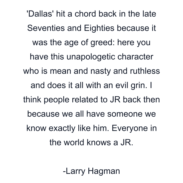 Dallas' hit a chord back in the late Seventies and Eighties because it was the age of greed: here you have this unapologetic character who is mean and nasty and ruthless and does it all with an evil grin. I think people related to JR back then because we all have someone we know exactly like him. Everyone in the world knows a JR.