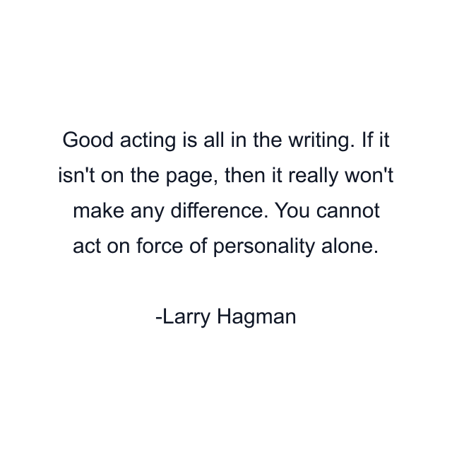 Good acting is all in the writing. If it isn't on the page, then it really won't make any difference. You cannot act on force of personality alone.