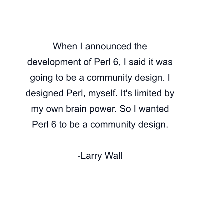 When I announced the development of Perl 6, I said it was going to be a community design. I designed Perl, myself. It's limited by my own brain power. So I wanted Perl 6 to be a community design.