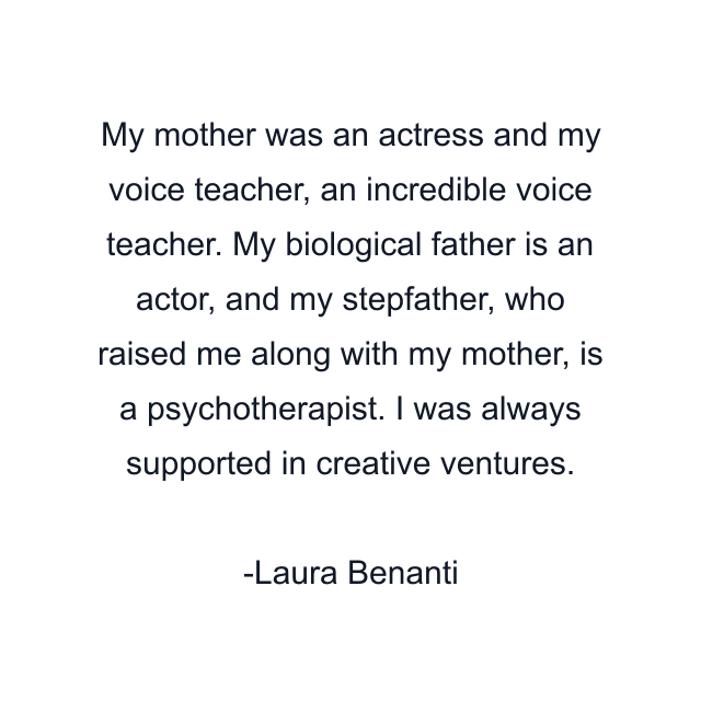 My mother was an actress and my voice teacher, an incredible voice teacher. My biological father is an actor, and my stepfather, who raised me along with my mother, is a psychotherapist. I was always supported in creative ventures.