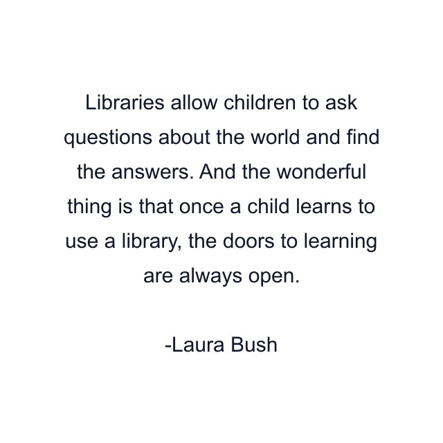 Libraries allow children to ask questions about the world and find the answers. And the wonderful thing is that once a child learns to use a library, the doors to learning are always open.