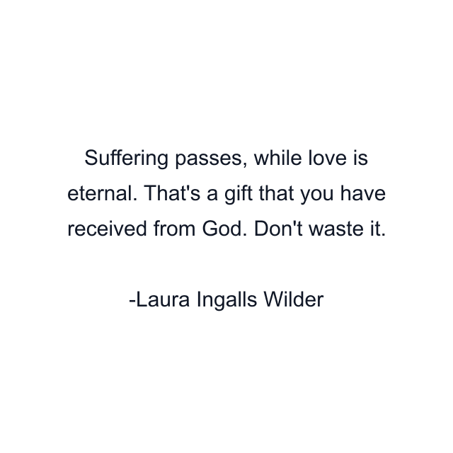 Suffering passes, while love is eternal. That's a gift that you have received from God. Don't waste it.