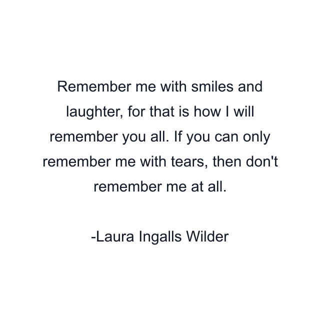 Remember me with smiles and laughter, for that is how I will remember you all. If you can only remember me with tears, then don't remember me at all.