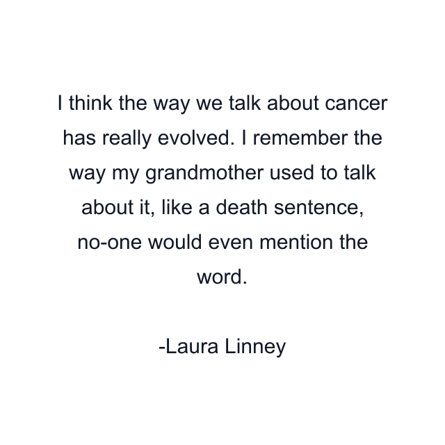 I think the way we talk about cancer has really evolved. I remember the way my grandmother used to talk about it, like a death sentence, no-one would even mention the word.