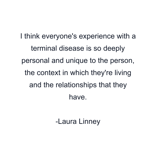 I think everyone's experience with a terminal disease is so deeply personal and unique to the person, the context in which they're living and the relationships that they have.