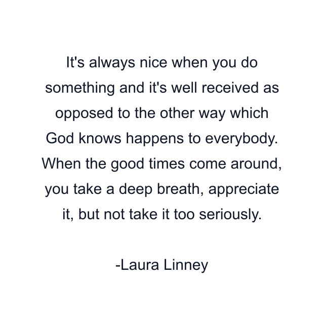 It's always nice when you do something and it's well received as opposed to the other way which God knows happens to everybody. When the good times come around, you take a deep breath, appreciate it, but not take it too seriously.