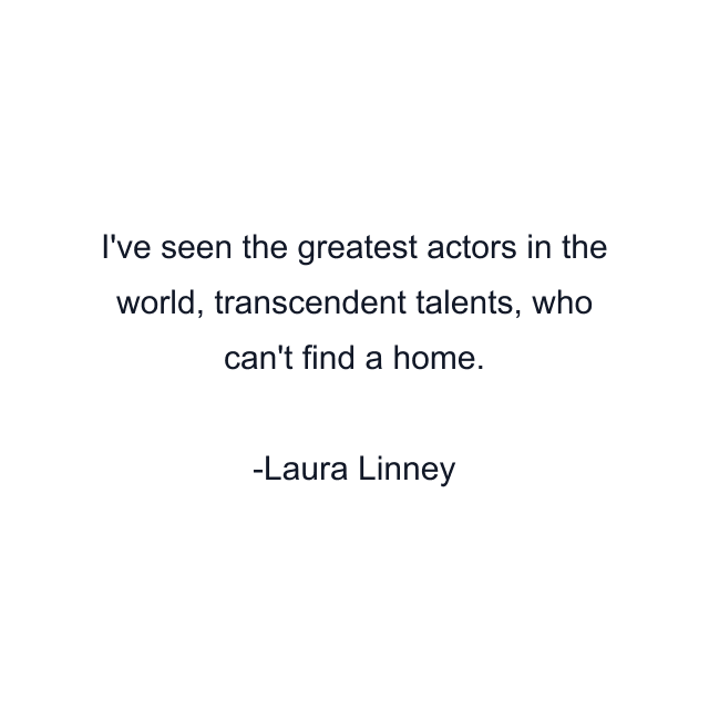 I've seen the greatest actors in the world, transcendent talents, who can't find a home.