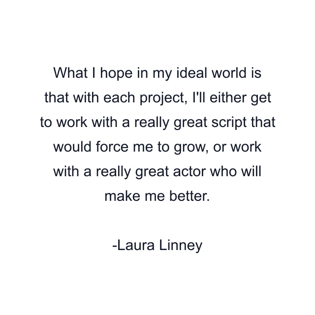 What I hope in my ideal world is that with each project, I'll either get to work with a really great script that would force me to grow, or work with a really great actor who will make me better.