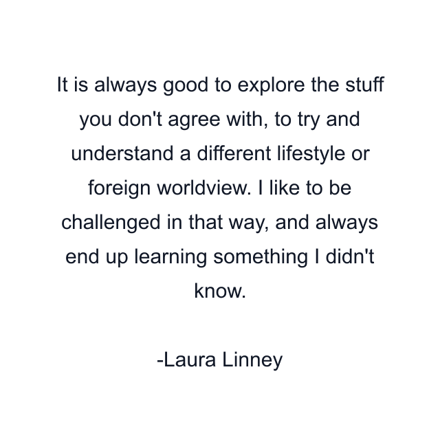 It is always good to explore the stuff you don't agree with, to try and understand a different lifestyle or foreign worldview. I like to be challenged in that way, and always end up learning something I didn't know.