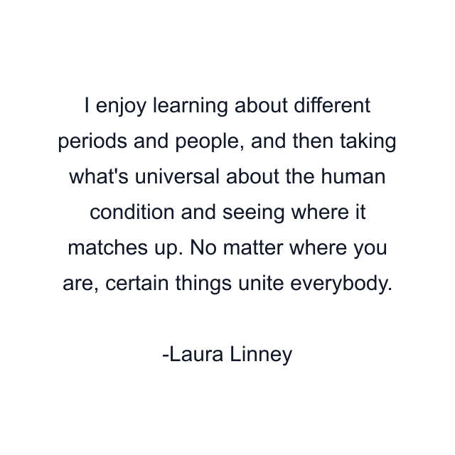 I enjoy learning about different periods and people, and then taking what's universal about the human condition and seeing where it matches up. No matter where you are, certain things unite everybody.