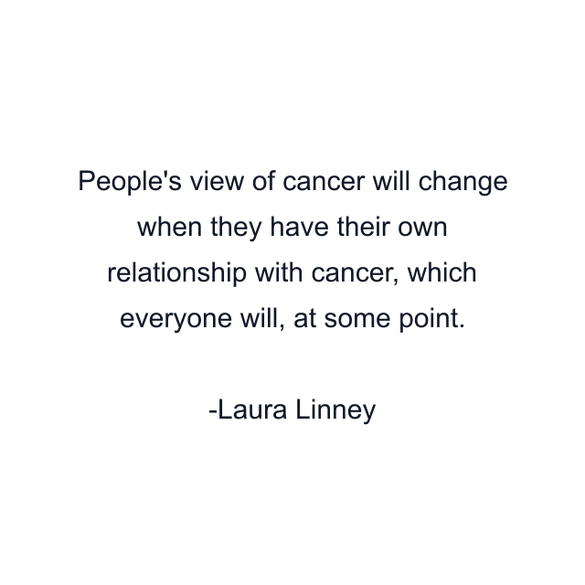 People's view of cancer will change when they have their own relationship with cancer, which everyone will, at some point.