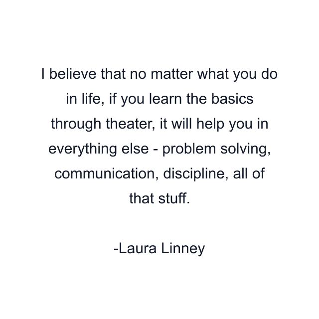 I believe that no matter what you do in life, if you learn the basics through theater, it will help you in everything else - problem solving, communication, discipline, all of that stuff.