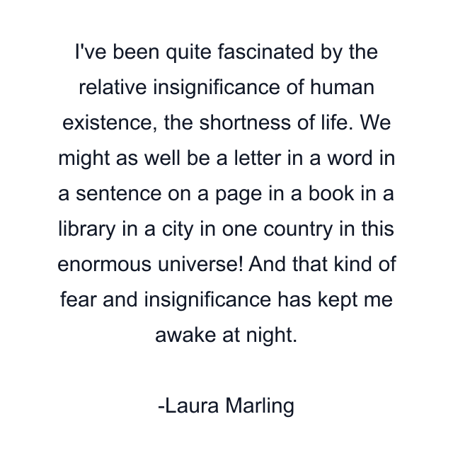 I've been quite fascinated by the relative insignificance of human existence, the shortness of life. We might as well be a letter in a word in a sentence on a page in a book in a library in a city in one country in this enormous universe! And that kind of fear and insignificance has kept me awake at night.