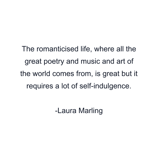 The romanticised life, where all the great poetry and music and art of the world comes from, is great but it requires a lot of self-indulgence.