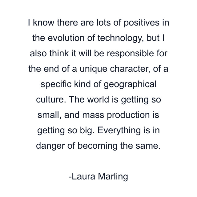 I know there are lots of positives in the evolution of technology, but I also think it will be responsible for the end of a unique character, of a specific kind of geographical culture. The world is getting so small, and mass production is getting so big. Everything is in danger of becoming the same.