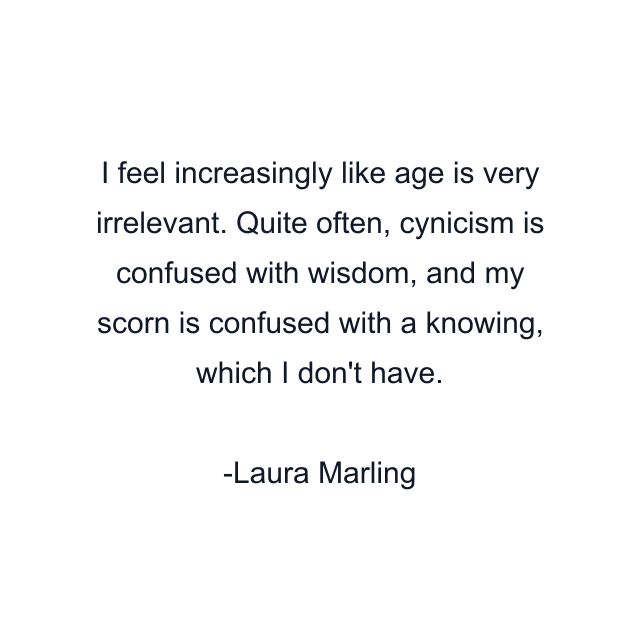 I feel increasingly like age is very irrelevant. Quite often, cynicism is confused with wisdom, and my scorn is confused with a knowing, which I don't have.