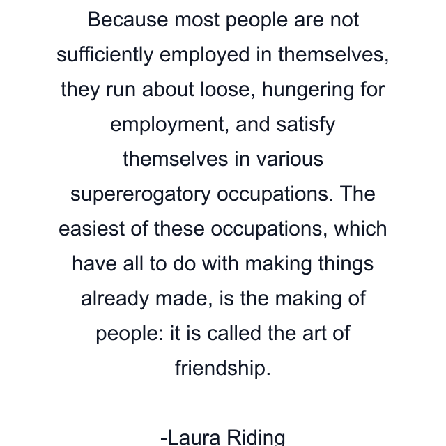 Because most people are not sufficiently employed in themselves, they run about loose, hungering for employment, and satisfy themselves in various supererogatory occupations. The easiest of these occupations, which have all to do with making things already made, is the making of people: it is called the art of friendship.