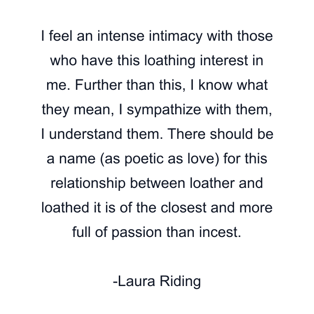 I feel an intense intimacy with those who have this loathing interest in me. Further than this, I know what they mean, I sympathize with them, I understand them. There should be a name (as poetic as love) for this relationship between loather and loathed it is of the closest and more full of passion than incest.