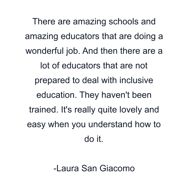 There are amazing schools and amazing educators that are doing a wonderful job. And then there are a lot of educators that are not prepared to deal with inclusive education. They haven't been trained. It's really quite lovely and easy when you understand how to do it.