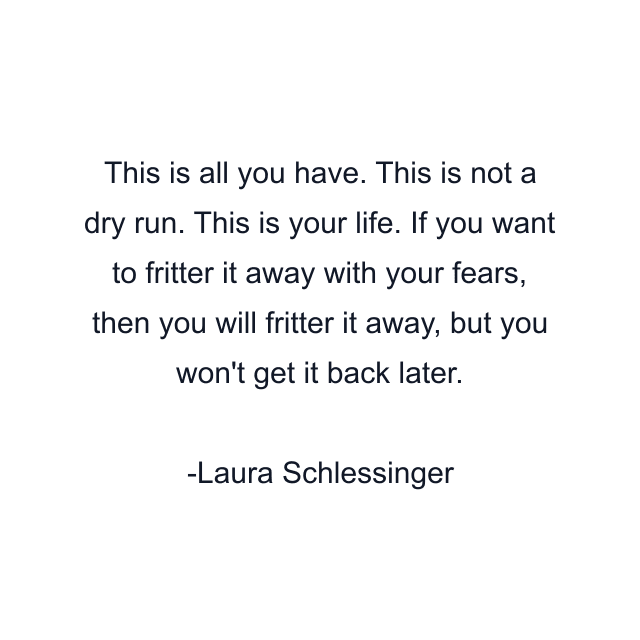 This is all you have. This is not a dry run. This is your life. If you want to fritter it away with your fears, then you will fritter it away, but you won't get it back later.