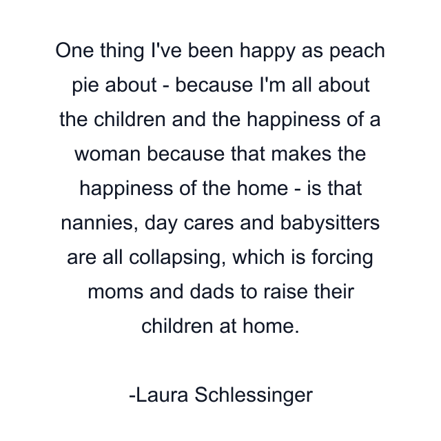 One thing I've been happy as peach pie about - because I'm all about the children and the happiness of a woman because that makes the happiness of the home - is that nannies, day cares and babysitters are all collapsing, which is forcing moms and dads to raise their children at home.