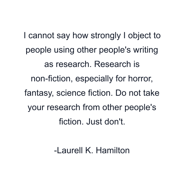 I cannot say how strongly I object to people using other people's writing as research. Research is non-fiction, especially for horror, fantasy, science fiction. Do not take your research from other people's fiction. Just don't.