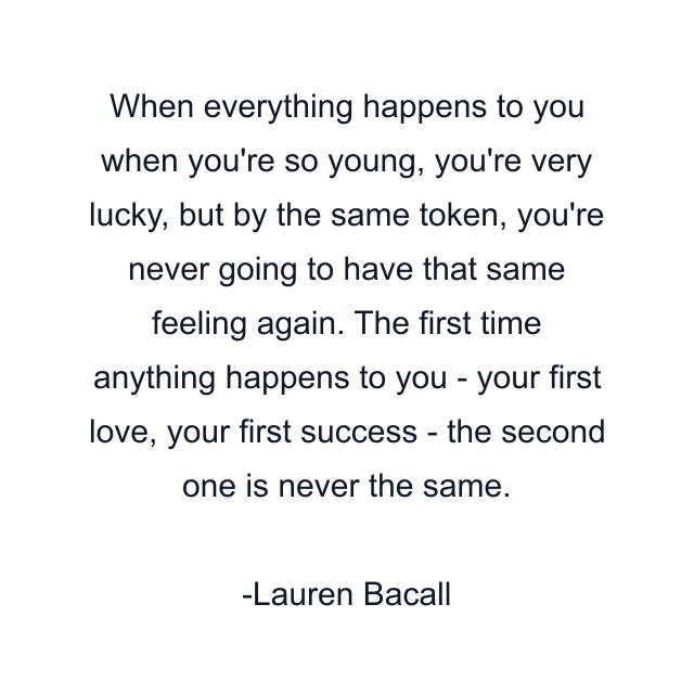 When everything happens to you when you're so young, you're very lucky, but by the same token, you're never going to have that same feeling again. The first time anything happens to you - your first love, your first success - the second one is never the same.