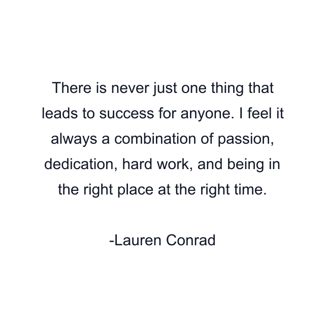 There is never just one thing that leads to success for anyone. I feel it always a combination of passion, dedication, hard work, and being in the right place at the right time.