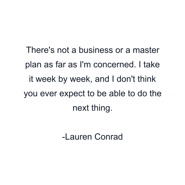 There's not a business or a master plan as far as I'm concerned. I take it week by week, and I don't think you ever expect to be able to do the next thing.