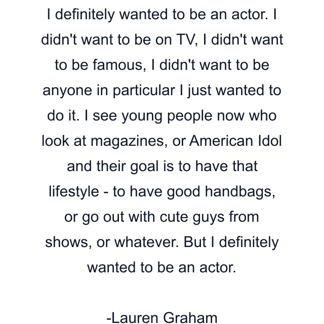 I definitely wanted to be an actor. I didn't want to be on TV, I didn't want to be famous, I didn't want to be anyone in particular I just wanted to do it. I see young people now who look at magazines, or American Idol and their goal is to have that lifestyle - to have good handbags, or go out with cute guys from shows, or whatever. But I definitely wanted to be an actor.