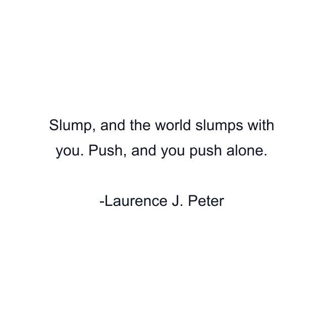 Slump, and the world slumps with you. Push, and you push alone.