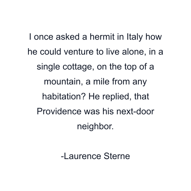 I once asked a hermit in Italy how he could venture to live alone, in a single cottage, on the top of a mountain, a mile from any habitation? He replied, that Providence was his next-door neighbor.