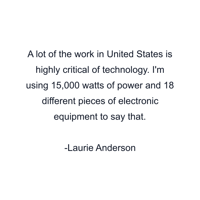 A lot of the work in United States is highly critical of technology. I'm using 15,000 watts of power and 18 different pieces of electronic equipment to say that.