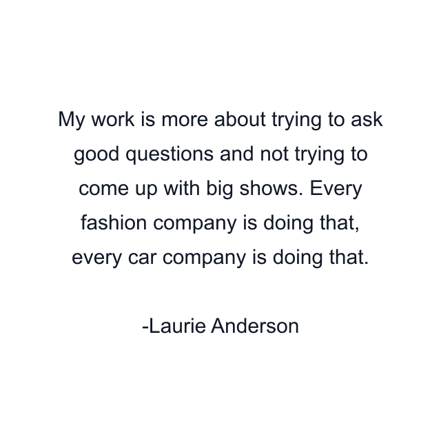 My work is more about trying to ask good questions and not trying to come up with big shows. Every fashion company is doing that, every car company is doing that.