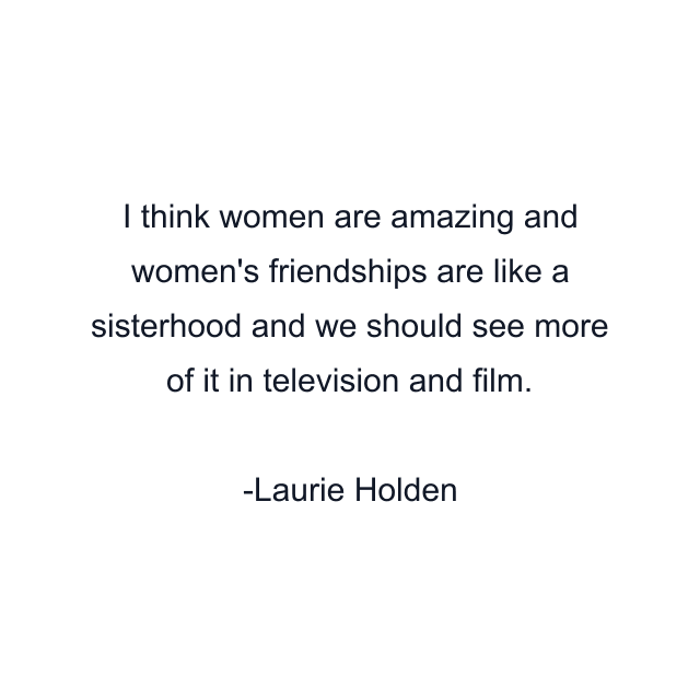 I think women are amazing and women's friendships are like a sisterhood and we should see more of it in television and film.