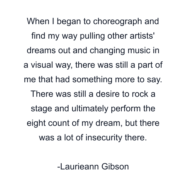 When I began to choreograph and find my way pulling other artists' dreams out and changing music in a visual way, there was still a part of me that had something more to say. There was still a desire to rock a stage and ultimately perform the eight count of my dream, but there was a lot of insecurity there.