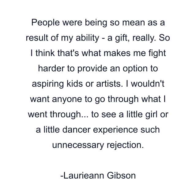 People were being so mean as a result of my ability - a gift, really. So I think that's what makes me fight harder to provide an option to aspiring kids or artists. I wouldn't want anyone to go through what I went through... to see a little girl or a little dancer experience such unnecessary rejection.